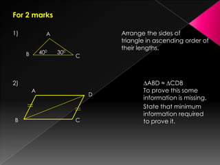 For 2 marks
1) Arrange the sides of
triangle in ascending order of
their lengths.
2) ∆ABD ≈ ∆CDB
To prove this some
information is missing.
State that minimum
information required
to prove it.
A
B C
400 300
A
B C
D
 