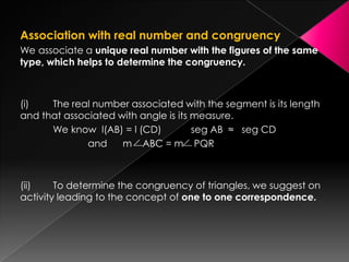 Association with real number and congruency
We associate a unique real number with the figures of the same
type, which helps to determine the congruency.
(i) The real number associated with the segment is its length
and that associated with angle is its measure.
We know l(AB) = l (CD) seg AB ≈ seg CD
and m ABC = m PQR
(ii) To determine the congruency of triangles, we suggest on
activity leading to the concept of one to one correspondence.
 