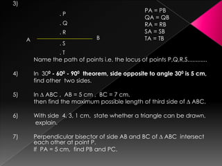 3)
PA = PB
QA = QB
RA = RB
SA = SB
TA = TB
Name the path of points i.e. the locus of points P,Q,R,S............
4) In 300 - 600 - 900 theorem, side opposite to angle 300 is 5 cm,
find other two sides.
5) In ∆ ABC , AB = 5 cm , BC = 7 cm.
then find the maximum possible length of third side of ∆ ABC.
6) With side 4, 3, 1 cm, state whether a triangle can be drawn,
explain.
7) Perpendicular bisector of side AB and BC of ∆ ABC intersect
each other at point P.
If PA = 5 cm, find PB and PC.
. P
. Q
. R
. S
. T
A B
 