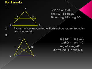 For 3 marks
1)
Given : AB = AC
line PQ || side BC
Show : seg AP ≈ seg AQ.
2) Prove that corresponding altitudes of congruent triangles
are congruent.
3)
seg CP ┴ seg AB ,
segBQ ┴ seg AC
seg AB ≈ seg AC
Show : seg PC ≈ seg BQ.
A
P
B C
Q
A
B C
QP ┐ ┌
 