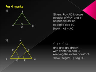 For 4 marks
1)
Given : Ray AD is angle
bisector of A and is
perpendicular on
opposite side BC
Show : AB = AC
2)
B ≈ C
and arcs are drawn
with centers B and C
keeping the radius constant.
Show : seg PS || seg BC.
B
A CD
┐┌
A
P
B
Q R
S
C
 