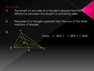For 5 marks
1) The length of any side of a triangle is greater that the
difference between the lengths of remaining sides.
2) Perimeter of a triangle is greater than the sum of the three
medians of triangle.
3)
Show : BAC < BPC < BQC
A
B C
P
Q
R
 