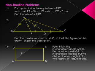 Non-Routine Problems
(1) P is a point inside the equilateral ∆ABC
such that PA = 3 cm, PB = 4 cm, PC = 5 cm.
Find the side of ∆ ABC.
(2)
Find the maximum value of C, so that the figure can be
drawn as per the description.
(3) Point P is in the
interior of rectangle ABCD.
Find another point Q in its
interior such that line PQ will
divide the rectangle in to
two regions of equal areas.
A
B C
P Q
D
A B
C
. P
 