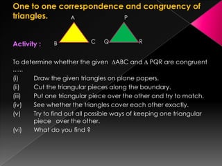 One to one correspondence and congruency of
triangles.
Activity :
To determine whether the given ∆ABC and ∆ PQR are congruent
......
(i) Draw the given triangles on plane papers.
(ii) Cut the triangular pieces along the boundary.
(iii) Put one triangular piece over the other and try to match.
(iv) See whether the triangles cover each other exactly.
(v) Try to find out all possible ways of keeping one triangular
piece over the other.
(vi) What do you find ?
B
A
C
P
RQ
 