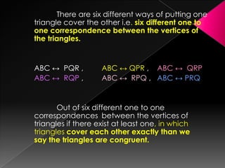 There are six different ways of putting one
triangle cover the other i.e. six different one to
one correspondence between the vertices of
the triangles.
ABC ↔ PQR , ABC ↔ QPR , ABC ↔ QRP
ABC ↔ RQP , ABC ↔ RPQ , ABC ↔ PRQ
Out of six different one to one
correspondences between the vertices of
triangles if there exist at least one, in which
triangles cover each other exactly than we
say the triangles are congruent.
 