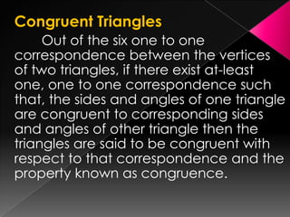 Congruent Triangles
Out of the six one to one
correspondence between the vertices
of two triangles, if there exist at-least
one, one to one correspondence such
that, the sides and angles of one triangle
are congruent to corresponding sides
and angles of other triangle then the
triangles are said to be congruent with
respect to that correspondence and the
property known as congruence.
 