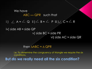 We have
ABC ↔ QPR such that
i ) A ≈ Q ii ) B ≈ P iii ) C ≈ R
iv) side AB ≈ side QP
v) side BC ≈ side PR
vi) side AC ≈ side QR
then ∆ABC ≈ ∆ QPR
i.e. To determine the congruency of triangle we require the six
conditions.
But do we really need all the six condition?
 
