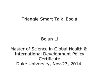 Triangle Smart Talk_Ebola 
Bolun Li 
Master of Science in Global Health & 
International Development Policy 
Certificate 
Duke University, Nov.23, 2014 
 