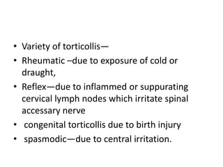 • Variety of torticollis—
• Rheumatic –due to exposure of cold or
draught,
• Reflex—due to inflammed or suppurating
cervical lymph nodes which irritate spinal
accessary nerve
• congenital torticollis due to birth injury
• spasmodic—due to central irritation.
 