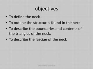 objectives
• To define the neck
• To outline the structures found in the neck
• To describe the boundaries and contents of
the triangles of the neck.
• To describe the fasciae of the neck
DR NDAYISABA CORNEILLE
 