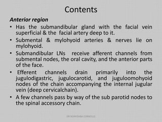 Contents
Anterior region
• Has the submandibular gland with the facial vein
superficial & the facial artery deep to it.
• Submental & mylohyoid arteries & nerves lie on
mylohyoid.
• Submandibular LNs receive afferent channels from
submental nodes, the oral cavity, and the anterior parts
of the face.
• Efferent channels drain primarily into the
jugulodigastric, jugulocarotid, and juguloomohyoid
nodes of the chain accompanying the internal jugular
vein (deep cervicalchain).
• A few channels pass by way of the sub parotid nodes to
the spinal accessory chain.
DR NDAYISABA CORNEILLE
 