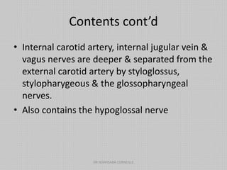 Contents cont’d
• Internal carotid artery, internal jugular vein &
vagus nerves are deeper & separated from the
external carotid artery by styloglossus,
stylopharygeous & the glossopharyngeal
nerves.
• Also contains the hypoglossal nerve
DR NDAYISABA CORNEILLE
 