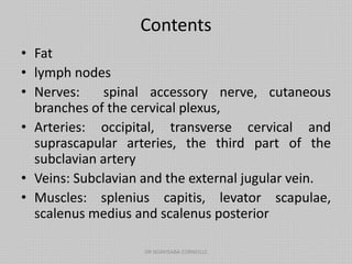Contents
• Fat
• lymph nodes
• Nerves: spinal accessory nerve, cutaneous
branches of the cervical plexus,
• Arteries: occipital, transverse cervical and
suprascapular arteries, the third part of the
subclavian artery
• Veins: Subclavian and the external jugular vein.
• Muscles: splenius capitis, levator scapulae,
scalenus medius and scalenus posterior
DR NDAYISABA CORNEILLE
 