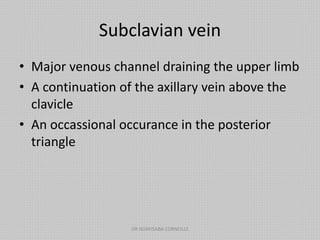 Subclavian vein
• Major venous channel draining the upper limb
• A continuation of the axillary vein above the
clavicle
• An occassional occurance in the posterior
triangle
DR NDAYISABA CORNEILLE
 