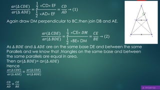 Again draw DM perpendicular to BC,then join DB and AE.
𝑎𝑟(∆ 𝐶𝐷𝐸)
𝑎𝑟(∆ 𝐵𝐷𝐸)
=
1
2
CE 𝐷𝑀
1
2
BE DM
=
𝐶𝐸
𝐵𝐸
→ (2)
As ∆ 𝐵𝐷𝐸 and ∆ 𝐴𝐷𝐸 are on the same base DE and between the same
Parallels and we know that ,triangles on the same base and between
the same parallels are equal in area.
Then a𝑟(∆ 𝐵𝐷𝐸)= a𝑟(∆ 𝐴𝐷𝐸)
Hence
𝑎𝑟(∆ 𝐶𝐷𝐸)
𝑎𝑟(∆ 𝐴𝐷𝐸)
=
𝑎𝑟(∆ 𝐶𝐷𝐸)
𝑎𝑟(∆ 𝐵𝐷𝐸)
𝐶𝐷
𝐴𝐷
=
𝐶𝐸
𝐵𝐸
𝑎𝑟(∆ 𝐶𝐷𝐸)
𝑎𝑟(∆ 𝐴𝐷𝐸)
=
1
2
CD EF
1
2
AD EF
=
𝐶𝐷
𝐴𝐷
→ (1)
 
