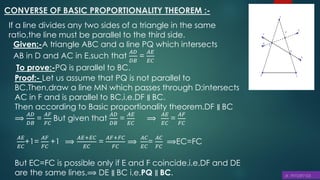 CONVERSE OF BASIC PROPORTIONALITY THEOREM :-
If a line divides any two sides of a triangle in the same
ratio,the line must be parallel to the third side.
Given:-A triangle ABC and a line PQ which intersects
AB in D and AC in E,such that
𝐴𝐷
𝐷𝐵
=
𝐴𝐸
𝐸𝐶
To prove:-PQ is parallel to BC.
Proof:- Let us assume that PQ is not parallel to
BC.Then,draw a line MN which passes through D;intersects
AC in F and is parallel to BC,i.e.DF ∥ BC.
Then according to Basic proportionality theorem.DF ∥ BC
⟹
𝐴𝐷
𝐷𝐵
=
𝐴𝐹
𝐹𝐶
But given that
𝐴𝐷
𝐷𝐵
=
𝐴𝐸
𝐸𝐶
⟹
𝐴𝐸
𝐸𝐶
=
𝐴𝐹
𝐹𝐶
𝐴𝐸
𝐸𝐶
+1=
𝐴𝐹
𝐹𝐶
+1 ⟹
𝐴𝐸+𝐸𝐶
𝐸𝐶
=
𝐴𝐹+𝐹𝐶
𝐹𝐶
⟹
𝐴𝐶
𝐸𝐶
=
𝐴𝐶
𝐹𝐶
⟹EC=FC
But EC=FC is possible only if E and F coincide.i.e.DF and DE
are the same lines.⟹ DE ∥ BC i.e,PQ ∥ BC.
 