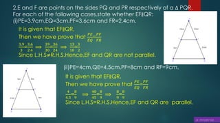 2.E and F are points on the sides PQ and PR respectively of a ∆ PQR.
For each of the following cases,state whether EF∥QR:
(i)PE=3.9cm,EQ=3cm,PF=3.6cm and FR=2.4cm.
It is given that EF∥QR,
Then we have prove that
𝑃𝐸
𝐸𝑄
=
𝑃𝐹
𝐹𝑅
3.9
3
=
3.6
2.4
⟹
39
30
=
36
24
⟹
13
10
=
3
2
Since L.H.S≠R.H.S.Hence,EF and QR are not parallel.
(ii)PE=4cm,QE=4.5cm,PF=8cm and RF=9cm.
It is given that EF∥QR,
Then we have prove that
𝑃𝐸
𝐸𝑄
=
𝑃𝐹
𝐹𝑅
4
4.5
=
8
9
⟹
40
45
=
8
9
⟹
8
9
=
8
9
Since L.H.S=R.H.S.Hence,EF and QR are parallel.
 