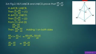 3.In Fig.2.18,if LM∥CB and LN∥CD,prove that
𝐴𝑀
𝐴𝐵
=
𝐴𝑁
𝐴𝐷
.
In ∆ACB, LM∥CB,
Then,
𝐴𝐿
𝐿𝐶
=
𝐴𝑀
𝑀𝐵
⇢ (1)
In ∆ACD, LN∥CD,
Then,
𝐴𝐿
𝐿𝐶
=
𝐴𝑁
𝑁𝐷
⇢ (2)
From (1) and (2)
𝐴𝑀
𝑀𝐵
=
𝐴𝑁
𝑁𝐷
Then,
𝑀𝐵
𝐴𝑀
=
𝑁𝐷
𝐴𝑁
Adding 1 on both sides
𝑀𝐵
𝐴𝑀
+1=
𝑁𝐷
𝐴𝑁
+1 ⇒
𝑀𝐵+𝐴𝑀
𝐴𝑀
=
𝑁𝐷+𝐴𝑁
𝐴𝑁
𝐴𝐵
𝐴𝑀
=
𝐴𝐷
𝐴𝑁
⇒
𝐴𝑀
𝐴𝐵
=
𝐴𝑁
𝐴𝐷
 
