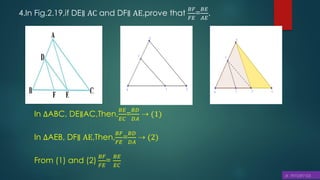 4.In Fig.2.19,if DE∥ AC and DF∥ AE,prove that
𝐵𝐹
𝐹𝐸
=
𝐵𝐸
𝐴𝐸
.
In ∆ABC, DE∥AC,Then,
𝐵𝐸
𝐸𝐶
=
𝐵𝐷
𝐷𝐴
⇢ (1)
In ∆AEB, DF∥ AE,Then,
𝐵𝐹
𝐹𝐸
=
𝐵𝐷
𝐷𝐴
⇢ (2)
From (1) and (2)
𝐵𝐹
𝐹𝐸
=
𝐵𝐸
𝐸𝐶
 