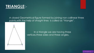 TRIANGLE:-
A closed Geometrical figure formed by joining non collinear three
points,with the help of straight lines is called as “triangle”.
In a triangle we are having three
vertices,three sides and three angles.
 