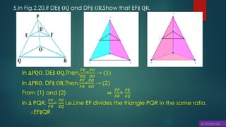 5.In Fig.2.20,if DE∥ OQ and DF∥ OR.Show that EF∥ QR.
In ∆PQO, DE∥ OQ,Then,
𝑃𝐸
𝐸𝑄
=
𝑃𝐷
𝐷𝑂
⇢ (1)
In ∆PRO, DF∥ OR,Then,
𝑃𝐹
𝐹𝑅
=
𝑃𝐷
𝐷𝑂
⇢ (2)
From (1) and (2) ⇒
𝑃𝐹
𝐹𝑅
=
𝑃𝐸
𝐸𝑄
In ∆ PQR,
𝑃𝐹
𝐹𝑅
=
𝑃𝐸
𝐸𝑄
i.e.Line EF divides the triangle PQR in the same ratio.
∴EF∥QR.
 
