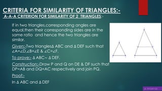 CRITERIA FOR SIMILARITY OF TRIANGLES:-
A-A-A CRITERION FOR SIMILARITY OF 2 TRIANGLES:-
If in two triangles,corresponding angles are
equal,then their corresponding sides are in the
same ratio and hence the two triangles are
similar.
Given:-Two triangles∆ ABC and ∆ DEF such that
∠A=∠D,∠B=∠E & ∠C=∠F.
To prove:- ∆ ABC~ ∆ DEF.
Construction:-Draw P and Q on DE & DF such that
DP=AB and DQ=AC respectively and join PQ.
Proof:-
In ∆ ABC and ∆ DEF
 