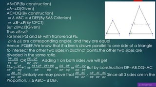 AB=DP(By construction)
∠A=∠D(Given)
AC=DQ(By construction)
⇒ ∆ ABC ≅ ∆ DEF(By SAS Criterion)
⇒ ∠B=∠P(By CPCT)
But ∠B=∠E(Given)
Thus ∠E=∠P
For lines PQ and EF with transversal PE,
∠P & ∠E are corresponding angles, and they are equal
Hence ,PQ∥EF.We know that if a line is drawn parallel to one side of a triangle
to intersect the other two sides in disctinct points,the other two sides are
diveded in the same ratio.
𝐷𝑃
𝑃𝐸
=
𝐷𝑄
𝑄𝐹
OR
𝑃𝐸
𝐷𝑃
=
𝑄𝐹
𝐷𝑄
Adding 1 on both sides ,we will get
𝑃𝐸
𝐷𝑃
+1=
𝑄𝐹
𝐷𝑄
+1 ⇒
𝑃𝐸+𝐷𝑃
𝐷𝑃
=
𝑄𝐹+𝐷𝑄
𝐷𝑄
⇒
𝐷𝐸
𝐷𝑃
=
𝐷𝐹
𝐷𝑄
⇒
𝐷𝑃
𝐷𝐸
=
𝐷𝑄
𝐷𝐹
But by construction DP=AB,DQ=AC
⇒
𝐴𝐵
𝐷𝐸
=
𝐴𝐶
𝐷𝐹
similarly we may prove that
𝐴𝐵
𝐷𝐸
=
𝐵𝐶
𝐷𝐹
∴
𝐴𝐵
𝐷𝐸
=
𝐴𝐶
𝐷𝐹
=
𝐵𝐶
𝐷𝐹
Since all 3 sides are in the
Proportion. ∴ ∆ ABC~ ∆ DEF.
 