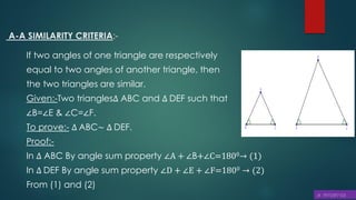 A-A SIMILARITY CRITERIA:-
If two angles of one triangle are respectively
equal to two angles of another triangle, then
the two triangles are similar.
Given:-Two triangles∆ ABC and ∆ DEF such that
∠B=∠E & ∠C=∠F.
To prove:- ∆ ABC~ ∆ DEF.
Proof:-
In ∆ ABC By angle sum property ∠A + ∠B+∠C=1800→ (1)
In ∆ DEF By angle sum property ∠D + ∠E + ∠F=1800 → (2)
From (1) and (2)
 