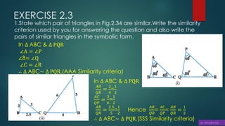 EXERCISE 2.3
1.State which pair of triangles in Fig.2.34 are similar.Write the similarity
criterion used by you for answering the question and also write the
pairs of similar triangles in the symbolic form.
In ∆ ABC & ∆ PQR
∠A = ∠P
∠B= ∠Q
∠C = ∠R
∴ ∆ ABC~ ∆ PQR.(AAA Similarity criteria)
In ∆ ABC & ∆ PQR
𝐴𝐵
𝑄𝑅
=
2
4
=
1
2
𝐴𝐶
𝑄𝑃
=
3
6
=
1
2
𝐴𝐵
𝑄𝑅
=
2.5
5
=
1
2
Hence
𝐴𝐵
𝑄𝑅
=
𝐴𝐶
𝑄𝑃
=
𝐴𝐵
𝑄𝑅
=
1
2
∴ ∆ ABC~ ∆ PQR.(SSS Similarity criteria)
 