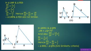 In ∆𝑀𝑁𝐿 & ∆ QPR
∠M = ∠Q=700
And also
𝑀𝑁
𝑄𝑃
=
2.5
5
=
1
2
𝑀𝐿
𝑄𝑅
=
5
10
=
1
2
Hence
𝑀𝑁
𝑄𝑃
=
𝑀𝐿
𝑄𝑅
=
1
2
∴ ∆ MNL~ ∆ QPR.(SAS Similarity criteria)
In ∆ LMP & ∆ FED
𝑀𝑃
𝐸𝐷
=
2
4
=
1
2
𝑃𝐿
𝐷𝐹
=
3
6
=
1
2
𝐿𝑀
𝐹𝐸
=
2.7
5
Hence
𝑀𝑃
𝐸𝐷
=
𝑃𝐿
𝐷𝐹
≠
𝐿𝑀
𝐹𝐸
∴ ∆ LMP& ∆ FED are not Similar.
 