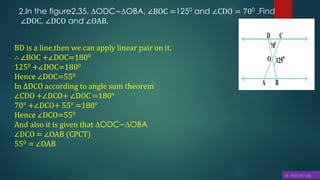 2.In the figure2.35, ∆ODC∼∆OBA, ∠BOC =1250 and ∠CDO = 700 .Find
∠DOC, ∠DCO and ∠OAB.
BD is a line,then we can apply linear pair on it.
∴ ∠BOC +∠DOC=1800
1250 +∠DOC=1800
Hence ∠DOC=550
In ∆DCO according to angle sum theorem
∠CDO +∠DCO+ ∠DOC =180°
70° +∠DCO+ 55° =180°
Hence ∠DCO=550
And also it is given that ∆ODC∼∆OBA
∠DCO = ∠OAB (CPCT)
550 = ∠OAB
 