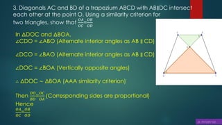 3. Diagonals AC and BD of a trapezium ABCD with AB∥DC intersect
each other at the point O. Using a similarity criterion for
two triangles, show that
𝑂𝐴
𝑂𝐶
=
𝑂𝐵
𝑂𝐷
In ΔDOC and ΔBOA,
∠CDO = ∠ABO (Alternate interior angles as AB ∥ CD)
∠DCO = ∠BAO (Alternate interior angles as AB ∥ CD)
∠DOC = ∠BOA (Vertically opposite angles)
∴ ΔDOC ∼ ΔBOA (AAA similarity criterion)
Then
𝐷𝑂
𝐵𝑂
=
𝑂𝐶
𝑂𝐴
(Corresponding sides are proportional)
Hence
𝑂𝐴
𝑂𝐶
=
𝑂𝐵
𝑂𝐷
 