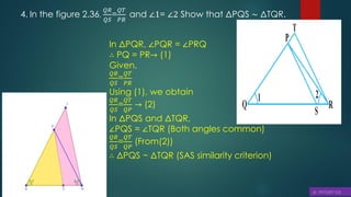4. In the figure 2.36,
𝑄𝑅
𝑄𝑆
=
𝑄𝑇
𝑃𝑅
and ∠1= ∠2 Show that ΔPQS ∼ ΔTQR.
In ΔPQR, ∠PQR = ∠PRQ
∴ PQ = PR→ (1)
Given,
𝑄𝑅
𝑄𝑆
=
𝑄𝑇
𝑃𝑅
Using (1), we obtain
𝑄𝑅
𝑄𝑆
=
𝑄𝑇
𝑄𝑃
→ (2)
In ΔPQS and ΔTQR,
∠PQS = ∠TQR (Both angles common)
𝑄𝑅
𝑄𝑆
=
𝑄𝑇
𝑄𝑃
(From(2))
∴ ΔPQS ~ ΔTQR (SAS similarity criterion)
 