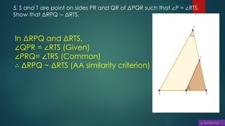 5. S and T are point on sides PR and QR of ΔPQR such that ∠P = ∠RTS.
Show that ΔRPQ ∼ ΔRTS.
In ΔRPQ and ΔRTS,
∠QPR = ∠RTS (Given)
∠PRQ= ∠TRS (Common)
∴ ΔRPQ ~ ΔRTS (AA similarity criterion)
 