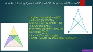 6. In the following figure, if ΔABE ≅ ΔACD, show that ΔADE ∼ ΔABC.
It is given that ΔABE ≅ ΔACD.
∴ AB = AC (By CPCT)→ (1)
And, AD = AE (By CPCT) → (2)
In ΔADE and ΔABC,
By Dividing equation (2) by (1)
We will get
𝐴𝐷
𝐴𝐵
=
𝐴𝐸
𝐴𝐶
∠A = ∠A (Common angle)
∴ ΔADE ∼ ΔABC (By SAS similarity criterion)
 