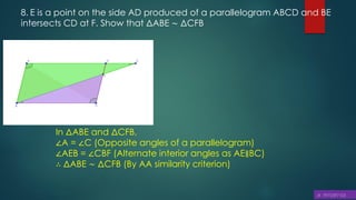 8. E is a point on the side AD produced of a parallelogram ABCD and BE
intersects CD at F. Show that ΔABE ∼ ΔCFB
In ΔABE and ΔCFB,
∠A = ∠C (Opposite angles of a parallelogram)
∠AEB = ∠CBF (Alternate interior angles as AE∥BC)
∴ ΔABE ∼ ΔCFB (By AA similarity criterion)
 