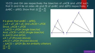 10.CD and GH are respectively the bisectors of ∠ACB and ∠EGF such
that D and H lie on sides AB and FE of ΔABC and ΔEFG respectively. If
ΔABC ∼ ΔFEG, Show that: (i)
𝐶𝐷
𝐺𝐻
=
𝐴𝐶
𝐹𝐺
It is given that ΔABC ∼ ΔFEG.
∴ ∠A = ∠F, ∠B = ∠E, and ∠ACB = ∠FGE
Since, ∠ACB = ∠FGE
∴ ∠ACD = ∠FGH (Angle bisector)
And, ∠DCB = ∠HGE (Angle bisector)
In ΔACD and ΔFGH,
∠A = ∠F (Proved above)
∠ACD = ∠FGH (Proved above)
∴ ΔACD ∼ ΔFGH (By AA similarity criterion)
𝐶𝐷
𝐺𝐻
=
𝐴𝐶
𝐹𝐺
 