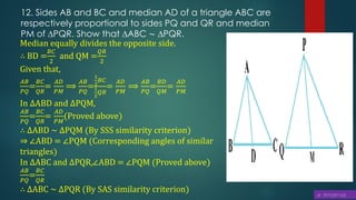 12. Sides AB and BC and median AD of a triangle ABC are
respectively proportional to sides PQ and QR and median
PM of ∆PQR. Show that ∆ABC ∼ ∆PQR.
Median equally divides the opposite side.
∴ BD =
𝐵𝐶
2
and QM =
𝑄𝑅
2
Given that,
𝐴𝐵
𝑃𝑄
=
𝐵𝐶
𝑄𝑅
=
𝐴𝐷
𝑃𝑀
⟹
𝐴𝐵
𝑃𝑄
=
1
2
𝐵𝐶
1
2
𝑄𝑅
=
𝐴𝐷
𝑃𝑀
⟹
𝐴𝐵
𝑃𝑄
=
𝐵𝐷
𝑄𝑀
=
𝐴𝐷
𝑃𝑀
In ∆ABD and ∆PQM,
𝐴𝐵
𝑃𝑄
=
𝐵𝐶
𝑄𝑅
=
𝐴𝐷
𝑃𝑀
(Proved above)
∴ ∆ABD ∼ ∆PQM (By SSS similarity criterion)
⇒ ∠ABD = ∠PQM (Corresponding angles of similar
triangles)
In ∆ABC and ∆PQR,∠ABD = ∠PQM (Proved above)
𝐴𝐵
𝑃𝑄
=
𝐵𝐶
𝑄𝑅
∴ ∆ABC ∼ ∆PQR (By SAS similarity criterion)
 