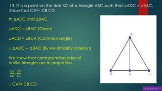 13. D is a point on the side BC of a triangle ABC such that ∠ADC = ∠BAC.
Show that CA2= CB.CD
In ΔADC and ΔBAC,
∠ADC = ∠BAC (Given)
∠ACD = ∠BCA (Common angle)
∴ ΔADC ∼ ΔBAC (By AA similarity criterion)
We know that corresponding sides of
similar triangles are in proportion.
𝐶𝐴
𝐶𝐵
=
𝐶𝐷
𝐶𝐴
∴ CA2= CB.CD
 