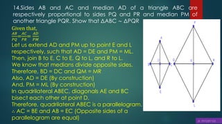 14.Sides AB and AC and median AD of a triangle ABC are
respectively proportional to sides PQ and PR and median PM of
another triangle PQR. Show that ΔABC ∼ ΔPQR
Given that,
𝐴𝐵
𝑃𝑄
=
𝐴𝐶
𝑃𝑅
=
𝐴𝐷
𝑃𝑀
Let us extend AD and PM up to point E and L
respectively, such that AD = DE and PM = ML.
Then, join B to E, C to E, Q to L, and R to L.
We know that medians divide opposite sides.
Therefore, BD = DC and QM = MR
Also, AD = DE (By construction)
And, PM = ML (By construction)
In quadrilateral ABEC, diagonals AE and BC
bisect each other at point D.
Therefore, quadrilateral ABEC is a parallelogram.
∴ AC = BE and AB = EC (Opposite sides of a
parallelogram are equal)
 