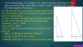 15.A vertical pole of a length 6 m casts a shadow 4m long on the
ground and at the same time a tower casts a shadow 28 m long.
Find the height of the tower.
Let AB and CD be a tower and a pole respectively.
Let the shadow of BE and DF be the shadow of AB
and CD respectively.
At the same time, the light rays from the sun will fall
on the tower and the pole at the same angle.
Therefore, ∠DCF = ∠BAE
And, ∠DFC = ∠BEA
∠CDF = ∠ABE (Tower and pole are vertical to the
ground)
∴ ΔABE ∼ ΔCDF (AAA similarity criterion)
⟹
𝐴𝐵
𝐶𝐷
=
𝐵𝐸
𝐷𝐹
⟹
𝐴𝐵
6
=
28
4
⟹ 𝐴𝐵 = 42𝑚.
Therefore, the height of the tower will be 42 metres.
 
