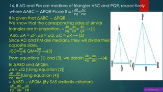 16. If AD and PM are medians of triangles ABC and PQR, respectively
where ΔABC ∼ ΔPQR Prove that
𝐴𝐵
𝑃𝑄
=
𝐴𝐷
𝑃𝑀
It is given that ΔABC ∼ ΔPQR
We know that the corresponding sides of similar
triangles are in proportion. ∴
𝐴𝐵
𝑃𝑄
=
𝐴𝐶
𝑃𝑅
=
𝐵𝐶
𝑄𝑅
⟶(1)
Also, ∠A = ∠P, ∠B = ∠Q, ∠C = ∠R ⟶ (2)
Since AD and PM are medians, they will divide their
opposite sides.
∴BD=
𝐵𝐶
2
& QM=
𝑄𝑅
2
⟶(3)
From equations (1) and (3), we obtain
𝐴𝐵
𝑃𝑄
=
𝐵𝐷
𝑄𝑀
⟶(4)
In ΔABD and ΔPQM,
∠B = ∠Q [Using equation (2)]
𝐴𝐵
𝑃𝑄
=
𝐵𝐷
𝑄𝑀
[Using equation (4)]
∴ ΔABD ∼ ΔPQM (By SAS similarity criterion)
𝐴𝐵
𝑃𝑄
=
𝐵𝐷
𝑄𝑀
=
𝐴𝐷
𝑃𝑀
 