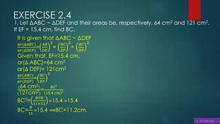 EXERCISE 2.4
1. Let ΔABC ~ ΔDEF and their areas be, respectively, 64 cm2 and 121 cm2.
If EF = 15.4 cm, find BC.
It is given that ΔABC ~ ΔDEF
𝑎𝑟(∆𝐴𝐵𝐶)
𝑎𝑟(∆𝐷𝐸𝐹)
=
𝐴𝐵
𝐷𝐸
2
=
𝐵𝐶
𝐸𝐹
2
=
𝐴𝐶
𝐷𝐹
2
Given that, EF=15.4 cm,
ar(∆ ABC)=64 cm2
ar(∆ DEF)= 121cm2
𝑎𝑟(𝐴𝐵𝐶)
𝑎𝑟(𝐷𝐸𝐹)
=
𝐵𝐶
𝐸𝐹
2
(64 cm2)
(121cm2)
=
𝐵𝐶2
15.4 𝑐𝑚 2
BC2=
88
1111
15.4 15.4
BC=
8
11
15.4 ⟹BC=11.2cm.
 
