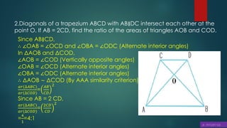 2.Diagonals of a trapezium ABCD with AB∥DC intersect each other at the
point O. If AB = 2CD, find the ratio of the areas of triangles AOB and COD.
Since AB∥CD,
∴ ∠OAB = ∠OCD and ∠OBA = ∠ODC (Alternate interior angles)
In ΔAOB and ΔCOD,
∠AOB = ∠COD (Vertically opposite angles)
∠OAB = ∠OCD (Alternate interior angles)
∠OBA = ∠ODC (Alternate interior angles)
∴ ΔAOB ∼ ΔCOD (By AAA similarity criterion)
𝑎𝑟(∆𝐴𝐵𝐶)
𝑎𝑟(∆𝐶𝑂𝐷)
=
𝐴𝐵
𝐶𝐷
2
Since AB = 2 CD,
𝑎𝑟(∆𝐴𝐵𝐶)
𝑎𝑟(∆𝐶𝑂𝐷)
=
2𝐶𝐷
𝐶𝐷
2
=
4
1
=4:1
 