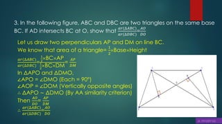 3. In the following figure, ABC and DBC are two triangles on the same base
BC. If AD intersects BC at O, show that
𝑎𝑟(∆𝐴𝐵𝐶)
𝑎𝑟(∆𝐷𝐵𝐶)
=
𝐴𝑂
𝐷𝑂
Let us draw two perpendiculars AP and DM on line BC.
We know that area of a triangle=
1
2
BaseHeight
𝑎𝑟(∆𝐴𝐵𝐶)
𝑎𝑟(∆𝐷𝐵𝐶)
=
1
2
BCAP
1
2
BCDM
=
𝐴𝑃
𝐷𝑀
In ΔAPO and ΔDMO,
∠APO = ∠DMO (Each = 90°)
∠AOP = ∠DOM (Vertically opposite angles)
∴ ΔAPO ∼ ΔDMO (By AA similarity criterion)
Then
𝐴𝑂
𝐷𝑂
=
𝐴𝑃
𝐷𝑀
∴
𝑎𝑟(∆𝐴𝐵𝐶)
𝑎𝑟(∆𝐷𝐵𝐶)
=
𝐴𝑂
𝐷𝑂
 