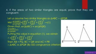 4. If the areas of two similar triangles are equal, prove that they are
congruent.
Let us assume two similar triangles as ΔABC ∼ ΔPQR.
Wkt
𝑎𝑟(∆𝐴𝐵𝐶)
𝑎𝑟(∆𝑃𝑄𝑅)
=
𝐴𝐵
𝑃𝑄
2
=
𝐵𝐶
𝑄𝑅
2
=
𝐴𝐶
𝑃𝑅
2
⟶(1)
Given that, 𝑎𝑟 ∆𝐴𝐵𝐶 = 𝑎𝑟(∆𝑃𝑄𝑅)
𝑎𝑟(∆𝐴𝐵𝐶)
𝑎𝑟(∆𝑃𝑄𝑅)
=1
Putting this value in equation (1), we obtain
1 =
𝐴𝐵
𝑃𝑄
2
=
𝐵𝐶
𝑄𝑅
2
=
𝐴𝐶
𝑃𝑅
2
Then AB = PQ, BC = QR and AC = PR
∴ ΔABC ≅ ΔPQR (By SSS congruence criterion)
 