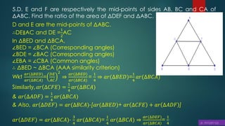 5.D, E and F are respectively the mid-points of sides AB, BC and CA of
ΔABC. Find the ratio of the area of ΔDEF and ΔABC.
D and E are the mid-points of ΔABC.
∴DE∥AC and DE =
1
2
AC
In ΔBED and ΔBCA,
∠BED = ∠BCA (Corresponding angles)
∠BDE = ∠BAC (Corresponding angles)
∠EBA = ∠CBA (Common angles)
∴ ΔBED ~ ΔBCA (AAA similarity criterion)
Wkt
𝑎𝑟(∆𝐵𝐸𝐷)
𝑎𝑟(∆𝐵𝐶𝐴)
=
𝐷𝐸
𝐴𝐶
2
⇒
𝑎𝑟(∆𝐵𝐸𝐷)
𝑎𝑟(∆𝐵𝐶𝐴)
=
1
4
⇒ 𝑎𝑟(∆𝐵𝐸𝐷)=
1
4
𝑎𝑟(∆𝐵𝐶𝐴)
Similarly, 𝑎𝑟 ∆𝐶𝐹𝐸 =
1
4
𝑎𝑟(∆𝐵𝐶𝐴)
& 𝑎𝑟 ∆𝐴𝐷𝐹 =
1
4
𝑎𝑟(∆𝐵𝐶𝐴)
& Also, 𝑎𝑟 ∆𝐷𝐸𝐹 = 𝑎𝑟(∆𝐵𝐶𝐴)-[𝑎𝑟(∆𝐵𝐸𝐷)+ 𝑎𝑟 ∆𝐶𝐹𝐸 + 𝑎𝑟 ∆𝐴𝐷𝐹 ]
𝑎𝑟 ∆𝐷𝐸𝐹 = 𝑎𝑟(∆𝐵𝐶𝐴)-
3
4
𝑎𝑟(∆𝐵𝐶𝐴)=
1
4
𝑎𝑟(∆𝐵𝐶𝐴) ⇒
𝑎𝑟(∆𝐷𝐸𝐹)
𝑎𝑟(∆𝐵𝐶𝐴)
=
1
4
 