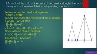 6.Prove that the ratio of the areas of two similar triangles is equal to
the square of the ratio of their corresponding medians.
Let us assume two similar triangles as
ΔABC ∼ ΔPQR.
Let AD and PS be the medians of these triangles.
If ΔABC ∼ ΔPQR then
𝐴𝐵
𝑃𝑄
=
𝐵𝐶
𝑄𝑅
=
𝐴𝐶
𝑃𝑅
⟶(1)
∠A = ∠P, ∠B = ∠Q, ∠C = ∠R ⟶(2)
Since AD and PS are medians,
BD=DC=
𝐵𝐶
2
AND QS=SR=
𝑄𝑅
2
Equation (1) becomes
𝐴𝐵
𝑃𝑄
=
𝐵𝐷
𝑄𝑆
=
𝐴𝐶
𝑃𝑅
⟶(3)
 