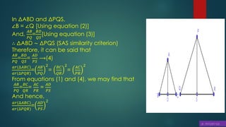 In ΔABD and ΔPQS,
∠B = ∠Q [Using equation (2)]
And,
𝐴𝐵
𝑃𝑄
=
𝐵𝐷
𝑄𝑆
[Using equation (3)]
∴ ΔABD ∼ ΔPQS (SAS similarity criterion)
Therefore, it can be said that
𝐴𝐵
𝑃𝑄
=
𝐵𝐷
𝑄𝑆
=
𝐴𝐷
𝑃𝑆
⟶(4)
𝑎𝑟(∆𝐴𝐵𝐶)
𝑎𝑟(∆𝑃𝑄𝑅)
=
𝐴𝐵
𝑃𝑄
2
=
𝐵𝐶
𝑄𝑅
2
=
𝐴𝐶
𝑃𝑅
2
From equations (1) and (4), we may find that
𝐴𝐵
𝑃𝑄
=
𝐵𝐶
𝑄𝑅
=
𝐴𝐶
𝑃𝑅
=
𝐴𝐷
𝑃𝑆
And hence,
𝑎𝑟(∆𝐴𝐵𝐶)
𝑎𝑟(∆𝑃𝑄𝑅)
=
𝐴𝐷
𝑃𝑆
2
 