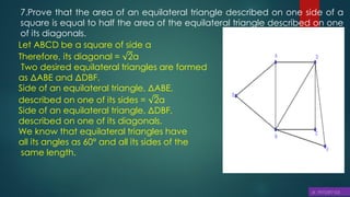 7.Prove that the area of an equilateral triangle described on one side of a
square is equal to half the area of the equilateral triangle described on one
of its diagonals.
Let ABCD be a square of side a
Therefore, its diagonal = 2a
Two desired equilateral triangles are formed
as ΔABE and ΔDBF.
Side of an equilateral triangle, ΔABE,
described on one of its sides = 2a
Side of an equilateral triangle, ΔDBF,
described on one of its diagonals.
We know that equilateral triangles have
all its angles as 60° and all its sides of the
same length.
 